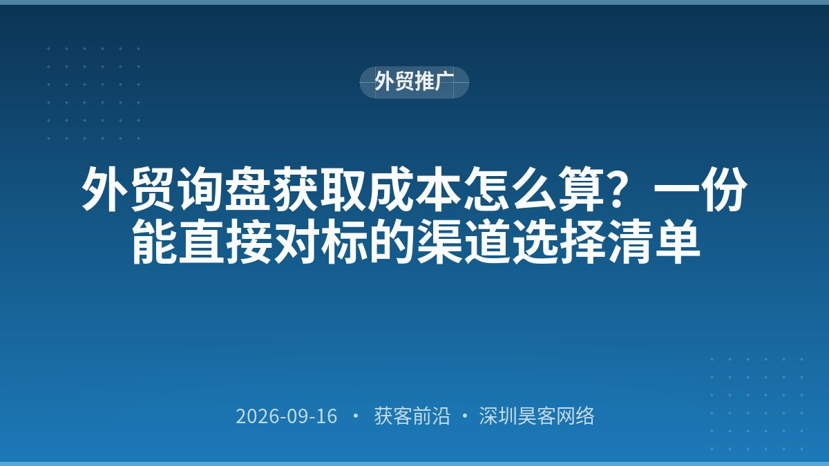 外贸询盘获取成本怎么算?一份能直接对标的渠道选择清单