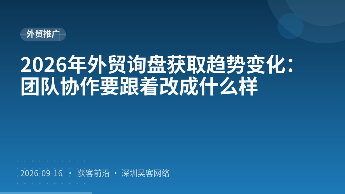 2026年外贸询盘获取趋势变化：团队协作要跟着改成什么样
