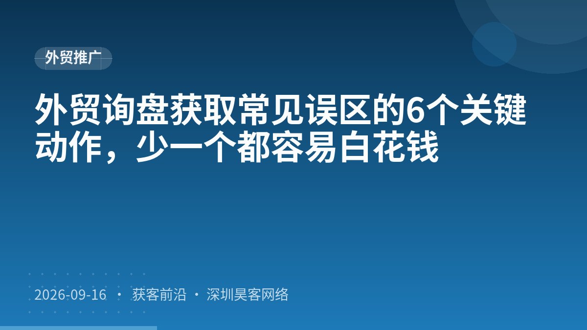 外贸询盘获取常见误区的6个关键动作，少一个都容易白花钱