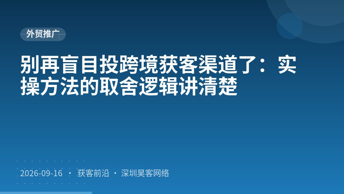 别再盲目投跨境获客渠道了：实操方法的取舍逻辑讲清楚