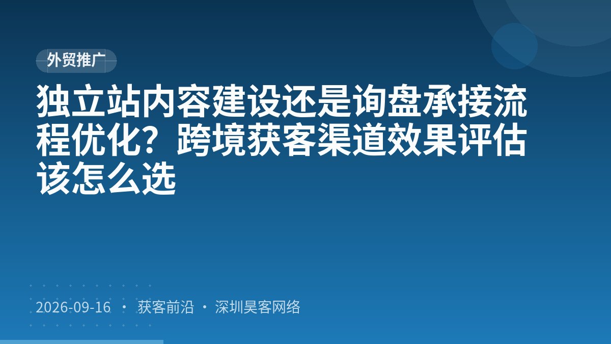 独立站内容建设还是询盘承接流程优化？跨境获客渠道效果评估该怎么选