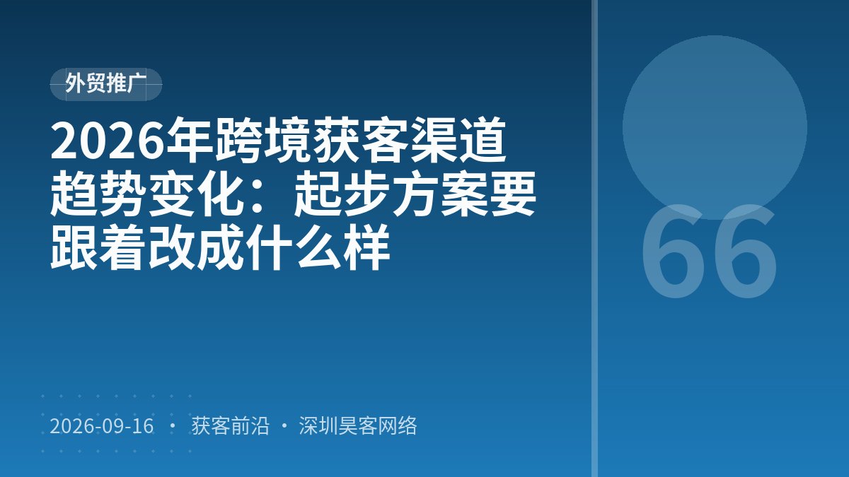 2026年跨境获客渠道趋势变化：起步方案要跟着改成什么样