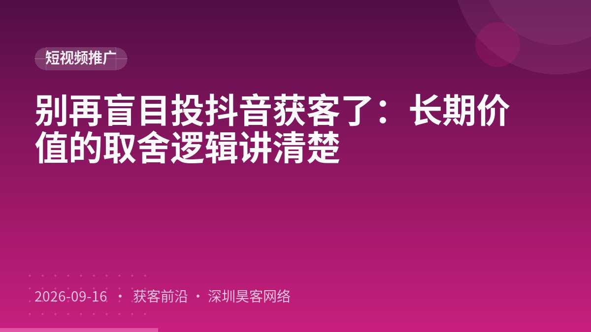 别再盲目投抖音获客了：长期价值的取舍逻辑讲清楚