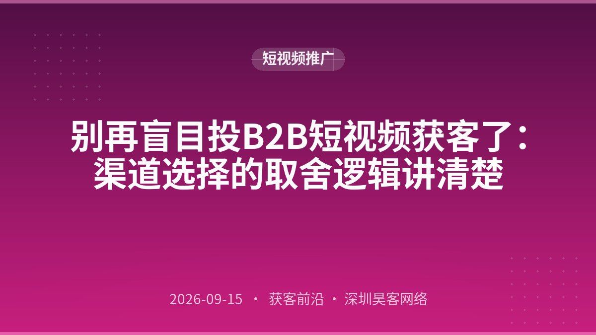 别再盲目投B2B短视频获客了：渠道选择的取舍逻辑讲清楚