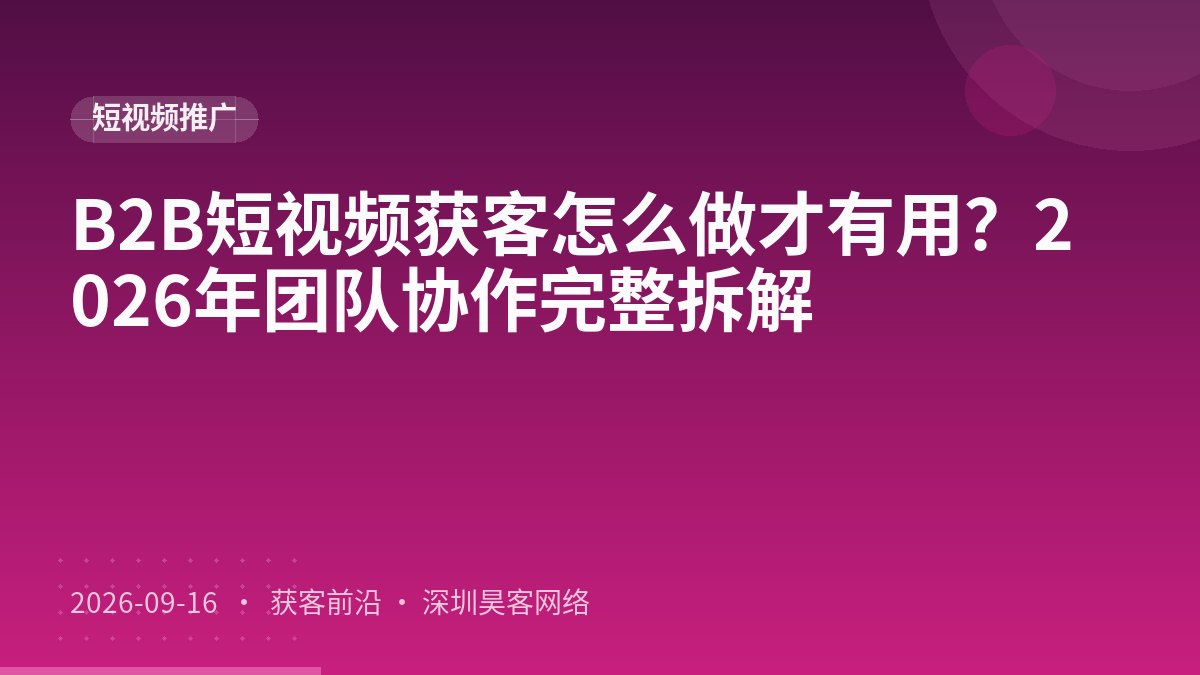 B2B短视频获客怎么做才有用？2026年团队协作完整拆解