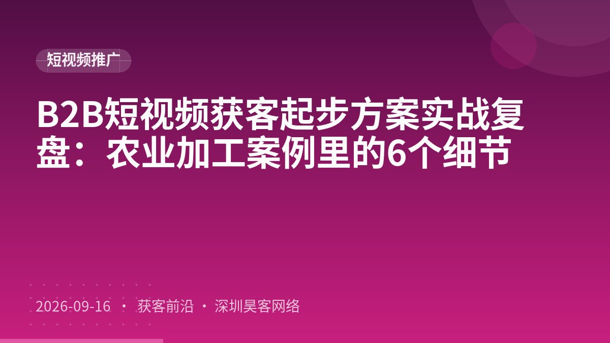 B2B短视频获客起步方案实战复盘：农业加工案例里的6个细节