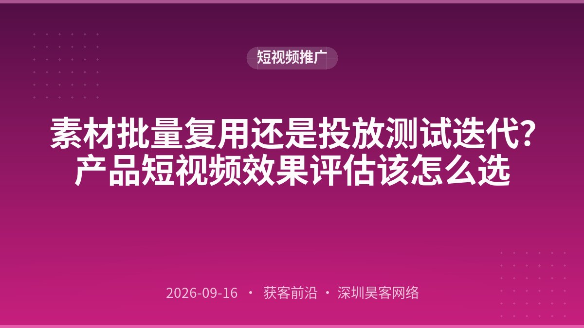 素材批量复用还是投放测试迭代？产品短视频效果评估该怎么选