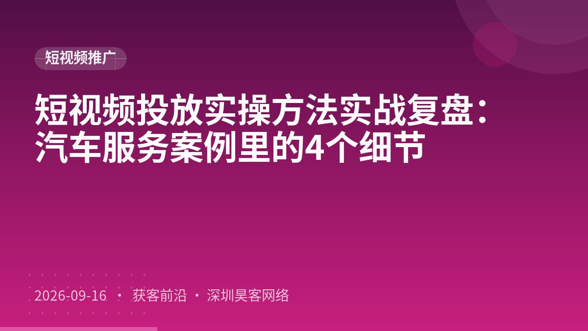 短视频投放实操方法实战复盘：汽车服务案例里的4个细节