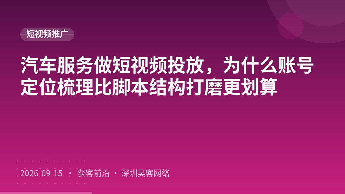 汽车服务做短视频投放，为什么账号定位梳理比脚本结构打磨更划算
