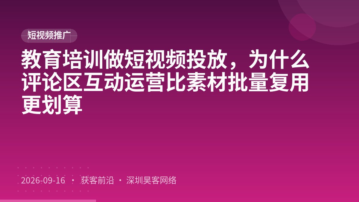 教育培训做短视频投放，为什么评论区互动运营比素材批量复用更划算