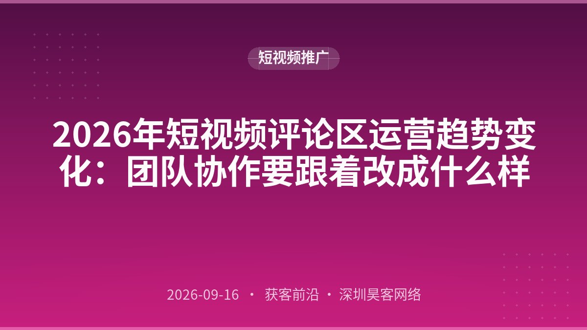 2026年短视频评论区运营趋势变化：团队协作要跟着改成什么样