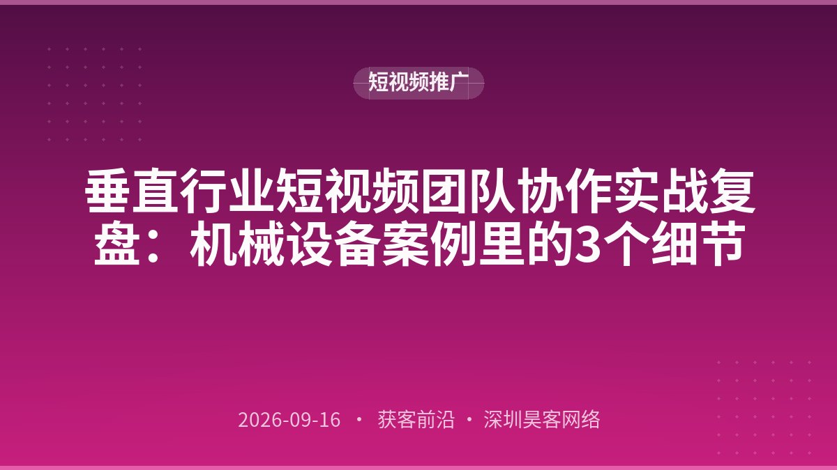 垂直行业短视频团队协作实战复盘：机械设备案例里的3个细节