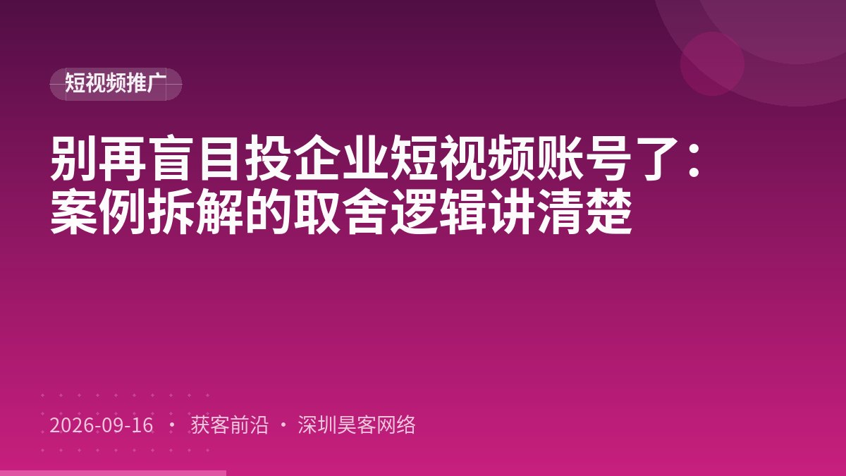 别再盲目投企业短视频账号了:案例拆解的取舍逻辑讲清楚