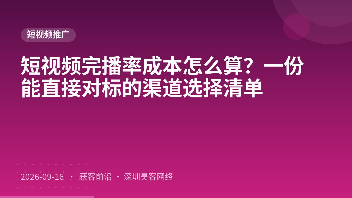 短视频完播率成本怎么算？一份能直接对标的渠道选择清单
